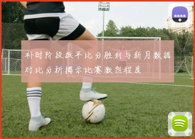 补时阶段扳平比分胜利与新月数据对比分析揭示比赛激烈程度