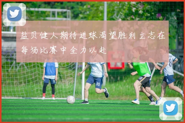 盐贝健人期待进球渴望胜利立志在每场比赛中全力以赴
