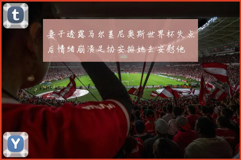 妻子透露马尔基尼奥斯世界杯失点后情绪崩溃足协安排她去安慰他