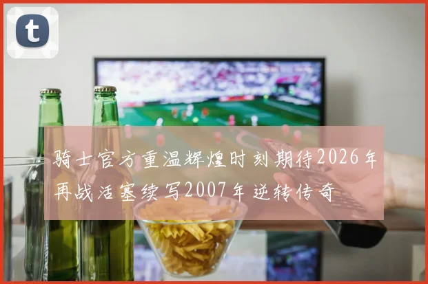 骑士官方重温辉煌时刻期待2026年再战活塞续写2007年逆转传奇