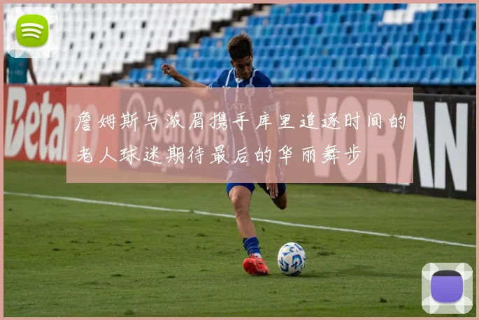 詹姆斯与浓眉携手库里追逐时间的老人球迷期待最后的华丽舞步