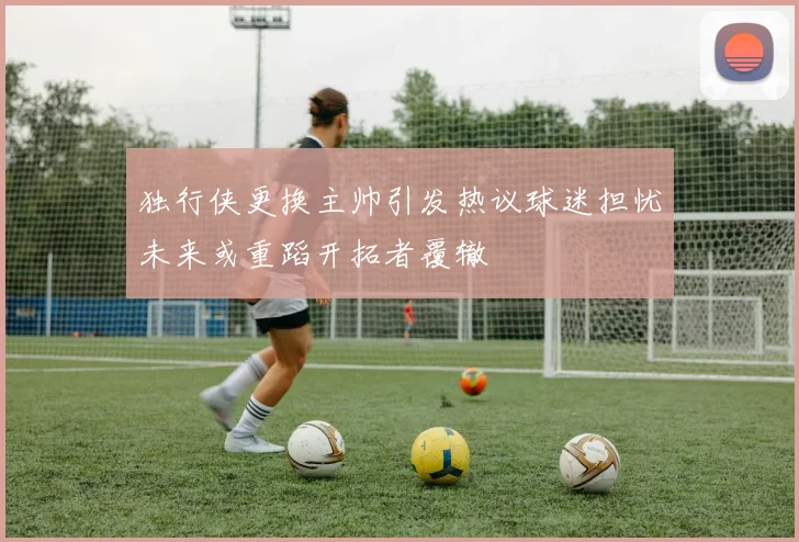 独行侠更换主帅引发热议球迷担忧未来或重蹈开拓者覆辙