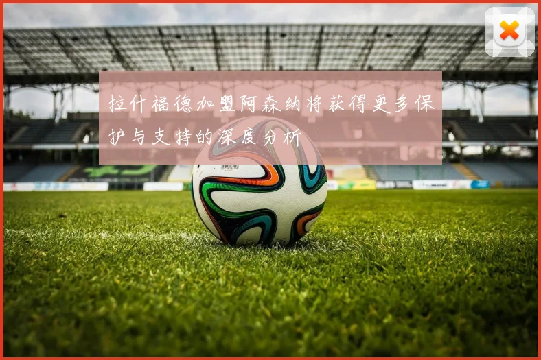 拉什福德加盟阿森纳将获得更多保护与支持的深度分析