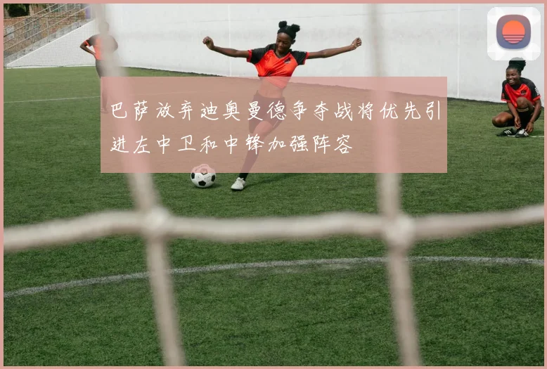 巴萨放弃迪奥曼德争夺战将优先引进左中卫和中锋加强阵容